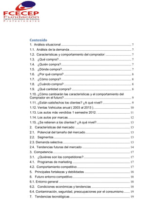 Contenido
1. Análisis situacional ............................................................................................. 7
1.1. Análisis de la demanda.................................................................................. 7
1.2. Características y comportamiento del comprador: .................................. 7
1.3. ¿Qué compra?................................................................................................ 7
1.4. ¿Quién compra?............................................................................................. 7
1.5. ¿Dónde compra?............................................................................................ 7
1.6. ¿Por qué compra? ......................................................................................... 8
1.7. ¿Cómo compra?............................................................................................. 8
1.8. ¿Cuándo compra? ......................................................................................... 8
1.9. ¿Qué cantidad compra? ............................................................................... 8
1.10. ¿Cómo cambiarán las características y el comportamiento del
Comprador en el futuro? ......................................................................................... 9
1.11. ¿Están satisfechos los clientes? ¿A qué nivel?...................................... 9
1.12. Ventas Vehiculos anual ( 2003 al 2013 )................................................ 10
1.13. Los autos más vendidos 1 semestre 2012. ........................................... 11
1.14. Los autos por marcas.................................................................................. 12
1.15. ¿Se retienen a los clientes? ¿A qué nivel?............................................ 13
2. Características del mercado: ........................................................................ 13
2.1. Potencial del tamaño del mercado........................................................... 13
2.2. Segmentos..................................................................................................... 13
2.3. Demanda selectiva......................................................................................... 13
2.4. Tendencias futuras del mercado ............................................................... 14
3. Competencia...................................................................................................... 17
3.1. ¿Quiénes son los competidores?............................................................. 17
4.1. Programas de marketing ............................................................................ 17
4.2. Comportamiento competitivo...................................................................... 17
5. Principales fortalezas y debilidades ............................................................ 18
6. Futuro entorno competitivo............................................................................ 18
6.1. Entorno general .............................................................................................. 18
6.2. Condiciones económicas y tendencias ................................................... 18
6.4. Contaminación, seguridad, preocupaciones por el consumismo........ 19
7. Tendencias tecnológicas ............................................................................... 19
 