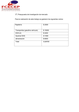 17. Presupuesto de investigación de mercado
Para la realización de este trabajo se gastaron los siguientes rubros:
Papelería $ 2500
Transportes (gasolina vehículo) $ 15000
DVD (2) $ 2200
Quemar DVD $ 1000
alimentación $ 8000
Total $ 28700
 