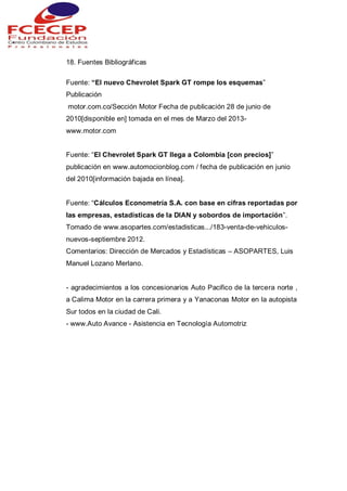 18. Fuentes Bibliográficas
Fuente: “El nuevo Chevrolet Spark GT rompe los esquemas”
Publicación
motor.com.co/Sección Motor Fecha de publicación 28 de junio de
2010[disponible en] tomada en el mes de Marzo del 2013-
www.motor.com
Fuente: “El Chevrolet Spark GT llega a Colombia [con precios]”
publicación en www.automocionblog.com / fecha de publicación en junio
del 2010[información bajada en línea].
Fuente: “Cálculos Econometría S.A. con base en cifras reportadas por
las empresas, estadísticas de la DIAN y sobordos de importación”.
Tomado de www.asopartes.com/estadisticas.../183-venta-de-vehiculos-
nuevos-septiembre 2012.
Comentarios: Dirección de Mercados y Estadísticas – ASOPARTES, Luis
Manuel Lozano Merlano.
- agradecimientos a los concesionarios Auto Pacifico de la tercera norte ,
a Calima Motor en la carrera primera y a Yanaconas Motor en la autopista
Sur todos en la ciudad de Cali.
- www.Auto Avance - Asistencia en Tecnología Automotriz
 
