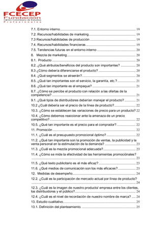 7.1. Entorno interno................................................................................................ 19
7.2. Recursos/habilidades de marketing ........................................................... 19
7.3 Recursos/habilidades de producción .......................................................... 19
7.4. Recursos/habilidades financieras ............................................................... 19
7.5. Tendencias futuras en el entorno interno ................................................. 20
8. Mezcla de marketing....................................................................................... 20
8.1. Producto .......................................................................................................... 20
8.2. ¿Qué atributos/beneficios del producto son importantes? ................... 20
8.3 ¿Cómo debería diferenciarse el producto? ............................................... 20
8.4. ¿Qué segmentos se atraerán?.................................................................... 20
8.5. ¿Qué tan importantes son el servicio, la garantía, etc.? ....................... 21
8.6. ¿Qué tan importante es el empaque? ....................................................... 21
8.7. ¿Cómo se percibe el producto con relación a las ofertas de la
competencia? .......................................................................................................... 21
9.1. ¿Qué tipos de distribuidores deberían manejar el producto? .............. 21
10.2 ¿Cuál debería ser el precio de la línea de producto?........................... 22
10.3. ¿Cómo se establecen las variaciones de precio para un producto? 22
10.4. ¿Cómo debemos reaccionar ante la amenaza de un precio
competitivo?............................................................................................................. 22
10.5. ¿Qué tan importante es el precio para el comprador?........................ 22
11. Promoción ......................................................................................................... 22
11.1. ¿Cuál es el presupuesto promocional óptimo?..................................... 22
11.2. ¿Qué tan importante son la promoción de ventas, la publicidad y la
venta personal en la estimulación de la demanda? ....................................... 23
11.3. ¿Cuál es la mezcla promocional adecuada?......................................... 23
11.4. ¿Cómo se mide la efectividad de las herramientas promociónales?
.................................................................................................................................... 23
11.5. ¿Qué texto publicitario es el más eficaz?............................................... 23
11.6. ¿Qué medios de comunicación son los más eficaces? ...................... 23
12. Medidas de desempeño................................................................................ 24
12.2. ¿Cuál es la participación de mercado actual por línea de producto?
.................................................................................................................................... 24
12.3. ¿Cuál es la imagen de nuestro producto/ empresa entre los clientes,
los distribuidores y el público?............................................................................. 24
12.4. ¿Cuál es el nivel de recordación de nuestro nombre de marca? ..... 24
13. Estudio cualitativo............................................................................................ 25
13.1. Definición del planteamiento. .................................................................... 25
 