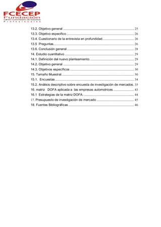 13.2. Objetivo general ........................................................................................... 25
13.3. Objetivo especifico....................................................................................... 26
13.4. Cuestionario de la entrevista en profundidad........................................ 26
13.5 Preguntas....................................................................................................... 26
13.6. Conclusión general ...................................................................................... 28
14. Estudio cuantitativo ......................................................................................... 29
14.1. Definición del nuevo planteamiento......................................................... 29
14.2. Objetivo general ........................................................................................... 29
14.3. Objetivos específicos .................................................................................. 30
15. Tamaño Muestral............................................................................................. 30
15.1. Encuestas ..................................................................................................... 34
15.2. Análisis descriptivo sobre encuesta de investigación de mercados. 35
16. matriz DOFA aplicada a las empresas automotrices........................... 43
16.1 Estrategias de la matriz DOFA. ................................................................ 44
17. Presupuesto de investigación de mercado ................................................ 45
18. Fuentes Bibliográficas .................................................................................... 46
 