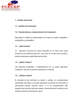 1. Análisis situacional
1.1. Análisis de la demanda
1.2. Características y comportamiento del comprador:
Desarrolle un análisis de segmentación con base en el perfil geográfico,
demográfico y psicográfico.
1.3. ¿Qué compra?
Un automóvil funcional de marca Chevrolet en la línea minis sport
económica de referencia Spark GT, que sirva en la rutina de la ciudad y
para los descansos ocasionales fuera de ella.
1.4. ¿Quién compra?
Las personas empleadas o independientes con un poder adquisitivo
moderado o alto que le permita sostenerlo en el tiempo.
1.5. ¿Dónde compra?
El mercado de los vehículos es amplio y variado, en concesionarios
autorizados Chevrolet, si el poder adquisitivo le permite al consumidor la
oportunidad comprar vehículo nuevo, si no en concesionarios más
pequeños de venta de vehículos usados o directamente en la calle con los
directos dueños de vehículos en venta.
 