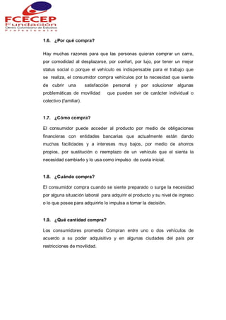 1.6. ¿Por qué compra?
Hay muchas razones para que las personas quieran comprar un carro,
por comodidad al desplazarse, por confort, por lujo, por tener un mejor
status social o porque el vehículo es indispensable para el trabajo que
se realiza, el consumidor compra vehículos por la necesidad que siente
de cubrir una satisfacción personal y por solucionar algunas
problemáticas de movilidad que pueden ser de carácter individual o
colectivo (familiar).
1.7. ¿Cómo compra?
El consumidor puede acceder al producto por medio de obligaciones
financieras con entidades bancarias que actualmente están dando
muchas facilidades y a intereses muy bajos, por medio de ahorros
propios, por sustitución o reemplazo de un vehículo que el sienta la
necesidad cambiarlo y lo usa como impulso de cuota inicial.
1.8. ¿Cuándo compra?
El consumidor compra cuando se siente preparado o surge la necesidad
por alguna situación laboral para adquirir el producto y su nivel de ingreso
o lo que posee para adquirirlo lo impulsa a tomar la decisión.
1.9. ¿Qué cantidad compra?
Los consumidores promedio Compran entre uno o dos vehículos de
acuerdo a su poder adquisitivo y en algunas ciudades del país por
restricciones de movilidad.
 