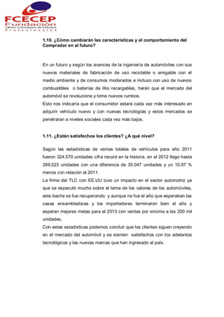 1.10. ¿Cómo cambiarán las características y el comportamiento del
Comprador en el futuro?
En un futuro y según los avances de la ingeniería de automóviles con sus
nuevos materiales de fabricación de uso reciclable o amigable con el
medio ambiente y de consumos moderados e incluso con uso de nuevos
combustibles o baterías de litio recargables, harán que el mercado del
automóvil se revolucione y tome nuevos rumbos.
Esto nos indicaría que el consumidor estará cada vez más interesado en
adquirir vehículo nuevo y con nuevas tecnologías y estos mercados se
penetraran a niveles sociales cada vez más bajos.
1.11. ¿Están satisfechos los clientes? ¿A qué nivel?
Según las estadísticas de ventas totales de vehículos para año 2011
fueron 324.570 unidades cifra record en la historia, en el 2012 llego hasta
289,523 unidades con una diferencia de 35.047 unidades y un 10,87 %
menos con relación al 2011.
La firma del TLC con EE.UU tuvo un impacto en el sector automotriz ya
que se especuló mucho sobre el tema de los valores de los automóviles,
este bache se fue recuperando y aunque no fue el año que esperaban las
casas ensambladoras y los importadores terminaron bien el año y
esperan mejores metas para el 2013 con ventas por encima a las 300 mil
unidades.
Con estas estadísticas podemos concluir que los clientes siguen creyendo
en el mercado del automóvil y se sienten satisfechos con los adelantos
tecnológicos y las nuevas marcas que han ingresado al país.
 