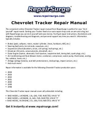 www.repairsurge.com
Chevrolet Tracker Repair Manual
The convenient online Chevrolet Tracker repair manual from RepairSurge is perfect for your "do it
yourself" repair needs. Getting your Tracker fixed at an auto repair shop costs an arm and a leg, but
with RepairSurge you can do it yourself and save money. You'll get repair instructions, illustrations and
diagrams, troubleshooting and diagnosis, and personal support any time you need it. Information
typically includes:
Brakes (pads, callipers, rotors, master cyllinder, shoes, hardware, ABS, etc.)
Steering (ball joints, tie rod ends, sway bars, etc.)
Suspension (shock absorbers, struts, coil springs, leaf springs, etc.)
Drivetrain (CV joints, universal joints, driveshaft, etc.)
Outer Engine (starter, alternator, fuel injection, serpentine belt, timing belt, spark plugs, etc.)
Air Conditioning and Heat (blower motor, condenser, compressor, water pump, thermostat, cooling
fan, radiator, hoses, etc.)
Airbags (airbag modules, seat belt pretensioners, clocksprings, impact sensors, etc.)
And much more!
Repair information is available for the following Chevrolet Tracker production years:
2004
2003
2002
2001
2000
1999
1998
This Chevrolet Tracker repair manual covers all submodels including:
BASE MODEL, L4 ENGINE, 1.6L, GAS, FUEL INJECTED, VIN ID "6"
BASE MODEL, L4 ENGINE, 2L, GAS, FUEL INJECTED, VIN ID "C"
BASE MODEL, V6 ENGINE, 2.5L, GAS, FUEL INJECTED, VIN ID "4"
Get it instantly at www.repairsurge.com!
 