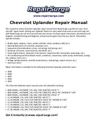 www.repairsurge.com
Chevrolet Uplander Repair Manual
The convenient online Chevrolet Uplander repair manual from RepairSurge is perfect for your "do it
yourself" repair needs. Getting your Uplander fixed at an auto repair shop costs an arm and a leg, but
with RepairSurge you can do it yourself and save money. You'll get repair instructions, illustrations and
diagrams, troubleshooting and diagnosis, and personal support any time you need it. Information
typically includes:
Brakes (pads, callipers, rotors, master cyllinder, shoes, hardware, ABS, etc.)
Steering (ball joints, tie rod ends, sway bars, etc.)
Suspension (shock absorbers, struts, coil springs, leaf springs, etc.)
Drivetrain (CV joints, universal joints, driveshaft, etc.)
Outer Engine (starter, alternator, fuel injection, serpentine belt, timing belt, spark plugs, etc.)
Air Conditioning and Heat (blower motor, condenser, compressor, water pump, thermostat, cooling
fan, radiator, hoses, etc.)
Airbags (airbag modules, seat belt pretensioners, clocksprings, impact sensors, etc.)
And much more!
Repair information is available for the following Chevrolet Uplander production years:
2009
2008
2007
2006
2005
This Chevrolet Uplander repair manual covers all submodels including:
BASE MODEL, V6 ENGINE, 3.5L, GAS, FUEL INJECTED, VIN ID "L"
BASE MODEL, V6 ENGINE, 3.9L, FLEX, FUEL INJECTED, VIN ID "W", ENGINE ID "LGD"
BASE MODEL, V6 ENGINE, 3.9L, GAS, FUEL INJECTED, VIN ID "1"
LS, V6 ENGINE, 3.5L, GAS, FUEL INJECTED, VIN ID "L"
LS, V6 ENGINE, 3.9L, FLEX, FUEL INJECTED, VIN ID "W", ENGINE ID "LGD"
LS, V6 ENGINE, 3.9L, GAS, FUEL INJECTED, VIN ID "1"
LT, V6 ENGINE, 3.5L, GAS, FUEL INJECTED, VIN ID "L"
LT, V6 ENGINE, 3.9L, FLEX, FUEL INJECTED, VIN ID "W", ENGINE ID "LGD"
LT, V6 ENGINE, 3.9L, GAS, FUEL INJECTED, VIN ID "1"
Get it instantly at www.repairsurge.com!
 