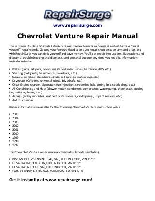 www.repairsurge.com
Chevrolet Venture Repair Manual
The convenient online Chevrolet Venture repair manual from RepairSurge is perfect for your "do it
yourself" repair needs. Getting your Venture fixed at an auto repair shop costs an arm and a leg, but
with RepairSurge you can do it yourself and save money. You'll get repair instructions, illustrations and
diagrams, troubleshooting and diagnosis, and personal support any time you need it. Information
typically includes:
Brakes (pads, callipers, rotors, master cyllinder, shoes, hardware, ABS, etc.)
Steering (ball joints, tie rod ends, sway bars, etc.)
Suspension (shock absorbers, struts, coil springs, leaf springs, etc.)
Drivetrain (CV joints, universal joints, driveshaft, etc.)
Outer Engine (starter, alternator, fuel injection, serpentine belt, timing belt, spark plugs, etc.)
Air Conditioning and Heat (blower motor, condenser, compressor, water pump, thermostat, cooling
fan, radiator, hoses, etc.)
Airbags (airbag modules, seat belt pretensioners, clocksprings, impact sensors, etc.)
And much more!
Repair information is available for the following Chevrolet Venture production years:
2005
2004
2003
2002
2001
2000
1999
1998
1997
This Chevrolet Venture repair manual covers all submodels including:
BASE MODEL, V6 ENGINE, 3.4L, GAS, FUEL INJECTED, VIN ID "E"
LS, V6 ENGINE, 3.4L, GAS, FUEL INJECTED, VIN ID "E"
LT, V6 ENGINE, 3.4L, GAS, FUEL INJECTED, VIN ID "E"
PLUS, V6 ENGINE, 3.4L, GAS, FUEL INJECTED, VIN ID "E"
Get it instantly at www.repairsurge.com!
 