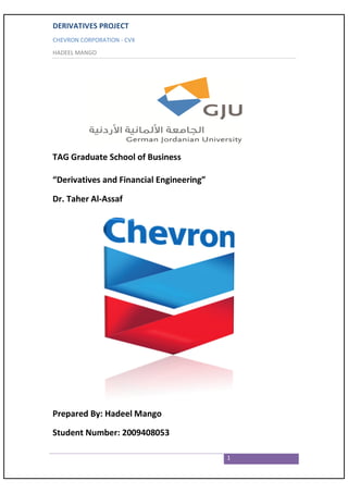 DERIVATIVES PROJECT
CHEVRON CORPORATION - CVX
HADEEL MANGO




TAG Graduate School of Business

“Derivatives and Financial Engineering”

Dr. Taher Al-Assaf




Prepared By: Hadeel Mango

Student Number: 2009408053

                                          1
 