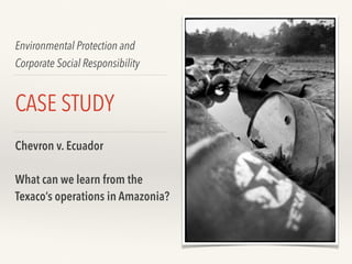 Environmental Protection and
Corporate Social Responsibility
CASE STUDY
Chevron v. Ecuador
What can we learn from the
Texaco’s operations in Amazonia?
 