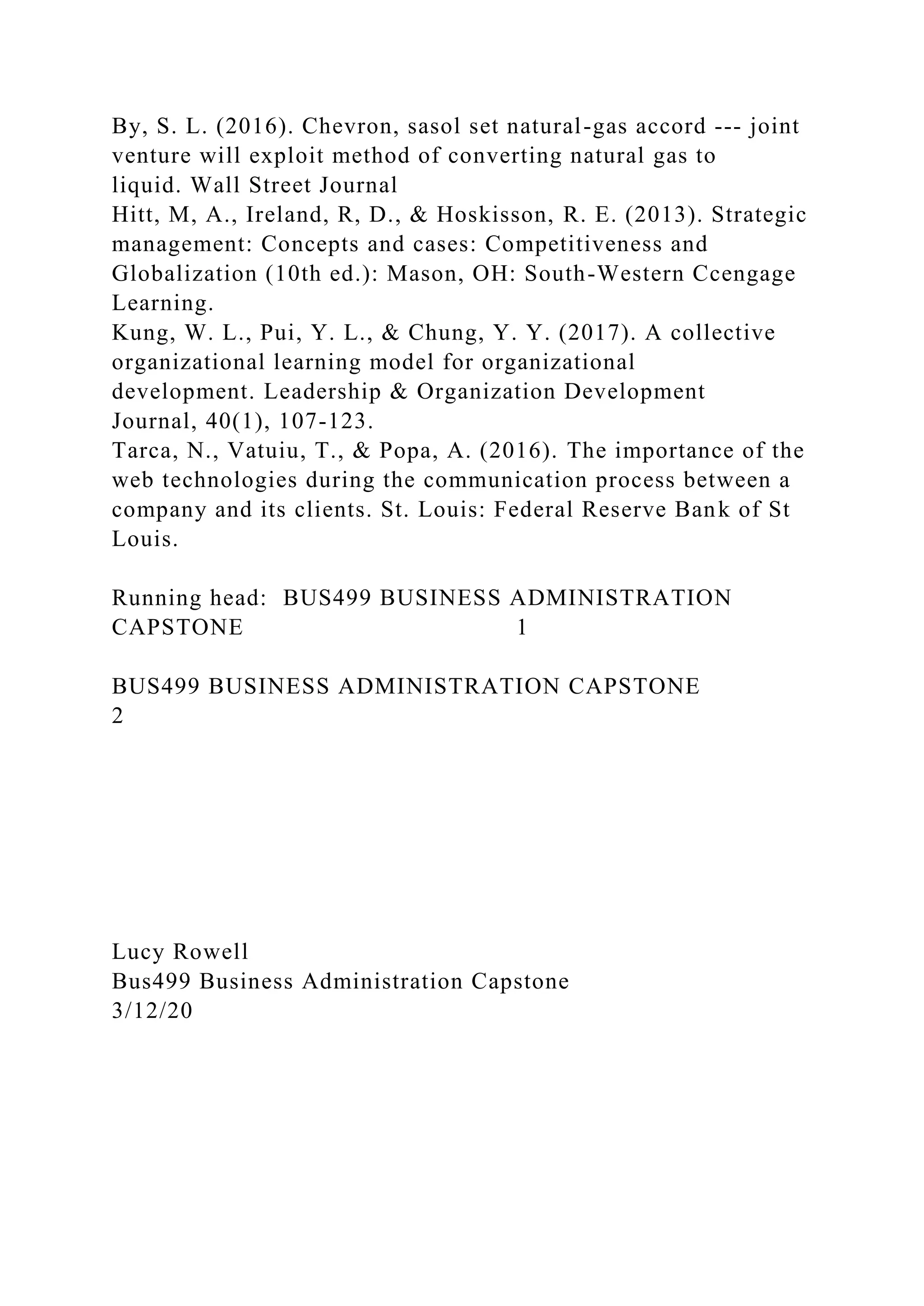 By, S. L. (2016). Chevron, sasol set natural-gas accord --- joint
venture will exploit method of converting natural gas to
liquid. Wall Street Journal
Hitt, M, A., Ireland, R, D., & Hoskisson, R. E. (2013). Strategic
management: Concepts and cases: Competitiveness and
Globalization (10th ed.): Mason, OH: South-Western Ccengage
Learning.
Kung, W. L., Pui, Y. L., & Chung, Y. Y. (2017). A collective
organizational learning model for organizational
development. Leadership & Organization Development
Journal, 40(1), 107-123.
Tarca, N., Vatuiu, T., & Popa, A. (2016). The importance of the
web technologies during the communication process between a
company and its clients. St. Louis: Federal Reserve Bank of St
Louis.
Running head: BUS499 BUSINESS ADMINISTRATION
CAPSTONE 1
BUS499 BUSINESS ADMINISTRATION CAPSTONE
2
Lucy Rowell
Bus499 Business Administration Capstone
3/12/20
 
