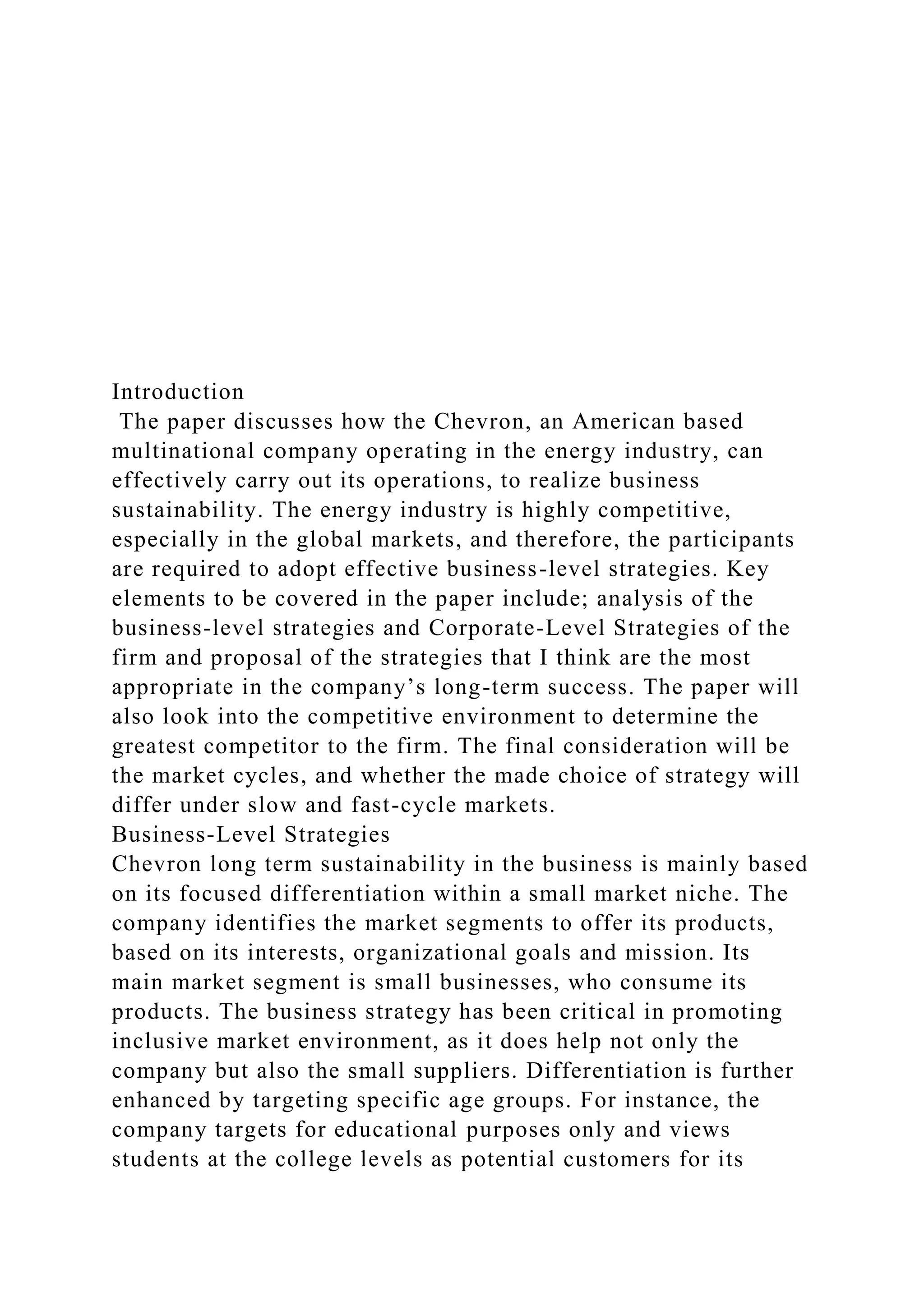 Introduction
The paper discusses how the Chevron, an American based
multinational company operating in the energy industry, can
effectively carry out its operations, to realize business
sustainability. The energy industry is highly competitive,
especially in the global markets, and therefore, the participants
are required to adopt effective business-level strategies. Key
elements to be covered in the paper include; analysis of the
business-level strategies and Corporate-Level Strategies of the
firm and proposal of the strategies that I think are the most
appropriate in the company’s long-term success. The paper will
also look into the competitive environment to determine the
greatest competitor to the firm. The final consideration will be
the market cycles, and whether the made choice of strategy will
differ under slow and fast-cycle markets.
Business-Level Strategies
Chevron long term sustainability in the business is mainly based
on its focused differentiation within a small market niche. The
company identifies the market segments to offer its products,
based on its interests, organizational goals and mission. Its
main market segment is small businesses, who consume its
products. The business strategy has been critical in promoting
inclusive market environment, as it does help not only the
company but also the small suppliers. Differentiation is further
enhanced by targeting specific age groups. For instance, the
company targets for educational purposes only and views
students at the college levels as potential customers for its
 