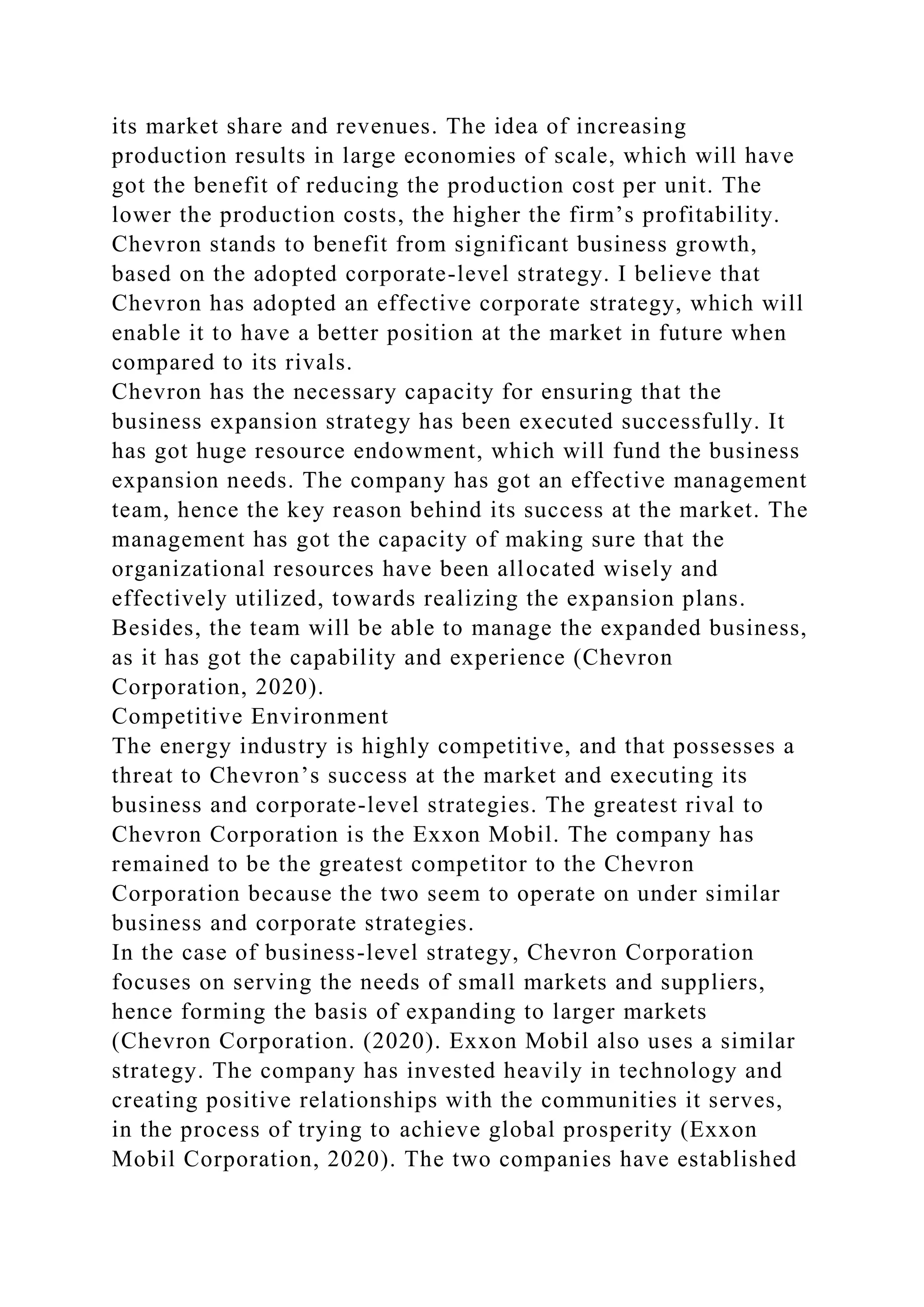 its market share and revenues. The idea of increasing
production results in large economies of scale, which will have
got the benefit of reducing the production cost per unit. The
lower the production costs, the higher the firm’s profitability.
Chevron stands to benefit from significant business growth,
based on the adopted corporate-level strategy. I believe that
Chevron has adopted an effective corporate strategy, which will
enable it to have a better position at the market in future when
compared to its rivals.
Chevron has the necessary capacity for ensuring that the
business expansion strategy has been executed successfully. It
has got huge resource endowment, which will fund the business
expansion needs. The company has got an effective management
team, hence the key reason behind its success at the market. The
management has got the capacity of making sure that the
organizational resources have been allocated wisely and
effectively utilized, towards realizing the expansion plans.
Besides, the team will be able to manage the expanded business,
as it has got the capability and experience (Chevron
Corporation, 2020).
Competitive Environment
The energy industry is highly competitive, and that possesses a
threat to Chevron’s success at the market and executing its
business and corporate-level strategies. The greatest rival to
Chevron Corporation is the Exxon Mobil. The company has
remained to be the greatest competitor to the Chevron
Corporation because the two seem to operate on under similar
business and corporate strategies.
In the case of business-level strategy, Chevron Corporation
focuses on serving the needs of small markets and suppliers,
hence forming the basis of expanding to larger markets
(Chevron Corporation. (2020). Exxon Mobil also uses a similar
strategy. The company has invested heavily in technology and
creating positive relationships with the communities it serves,
in the process of trying to achieve global prosperity (Exxon
Mobil Corporation, 2020). The two companies have established
 
