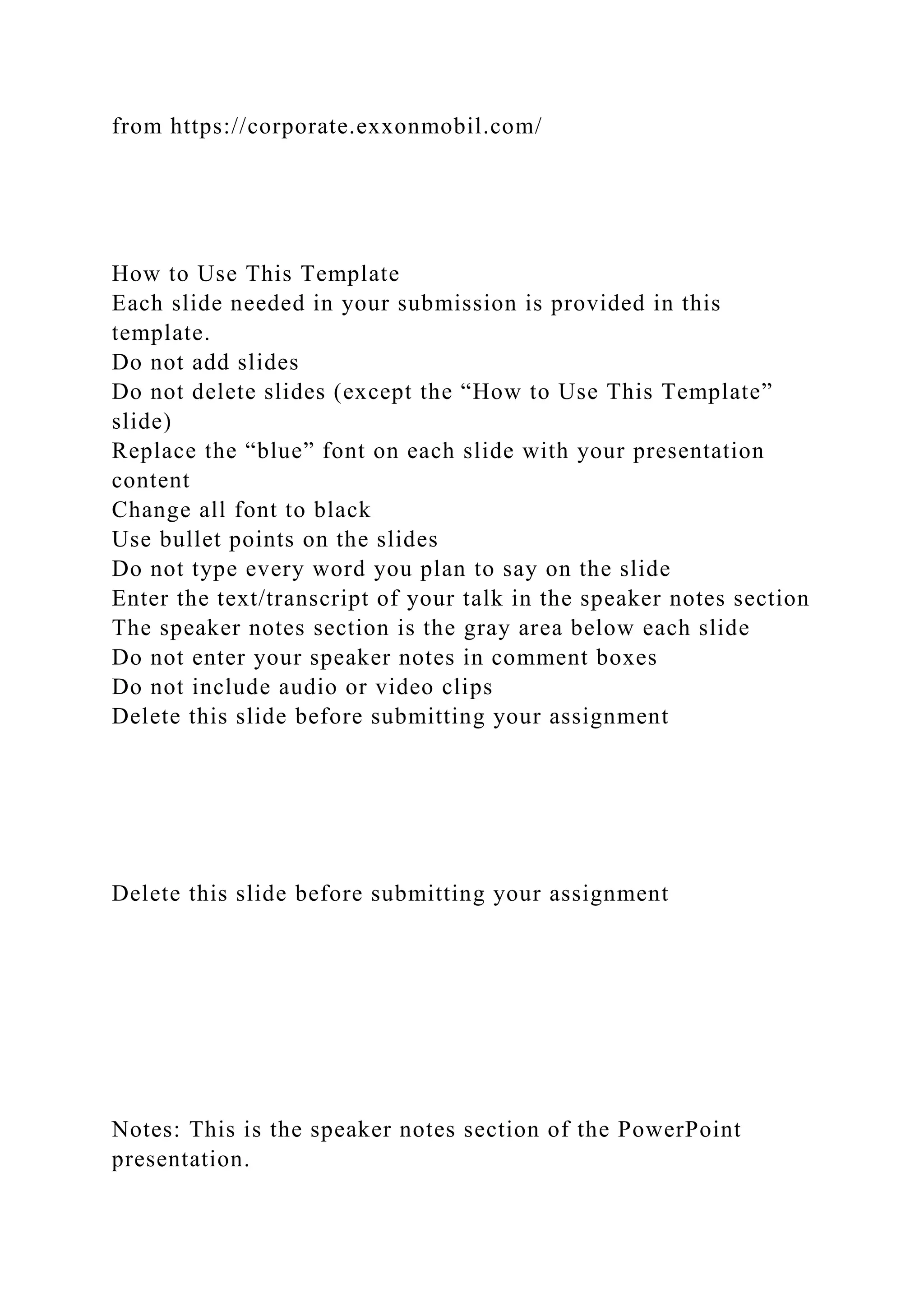 from https://corporate.exxonmobil.com/
How to Use This Template
Each slide needed in your submission is provided in this
template.
Do not add slides
Do not delete slides (except the “How to Use This Template”
slide)
Replace the “blue” font on each slide with your presentation
content
Change all font to black
Use bullet points on the slides
Do not type every word you plan to say on the slide
Enter the text/transcript of your talk in the speaker notes section
The speaker notes section is the gray area below each slide
Do not enter your speaker notes in comment boxes
Do not include audio or video clips
Delete this slide before submitting your assignment
Delete this slide before submitting your assignment
Notes: This is the speaker notes section of the PowerPoint
presentation.
 