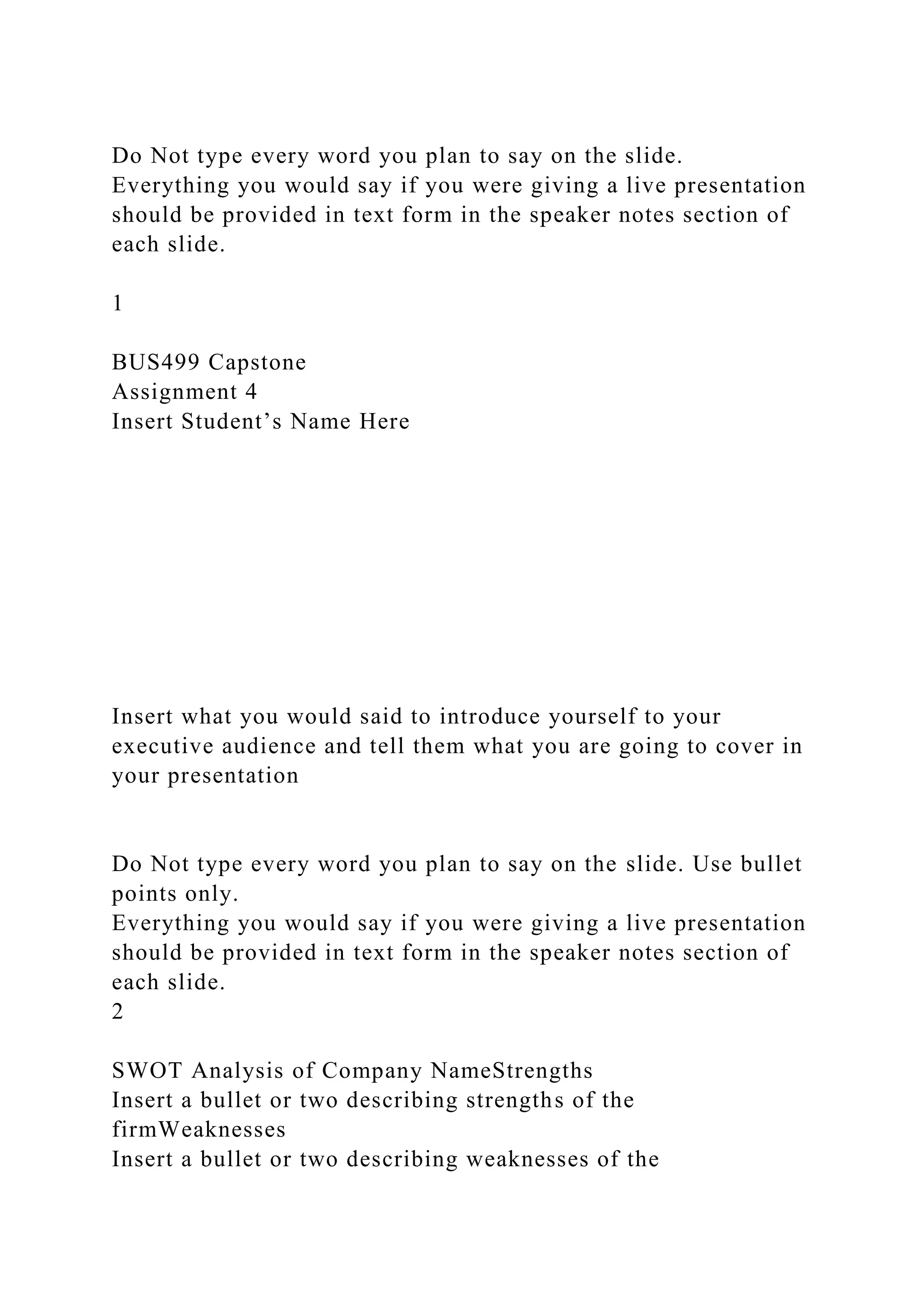 Do Not type every word you plan to say on the slide.
Everything you would say if you were giving a live presentation
should be provided in text form in the speaker notes section of
each slide.
1
BUS499 Capstone
Assignment 4
Insert Student’s Name Here
Insert what you would said to introduce yourself to your
executive audience and tell them what you are going to cover in
your presentation
Do Not type every word you plan to say on the slide. Use bullet
points only.
Everything you would say if you were giving a live presentation
should be provided in text form in the speaker notes section of
each slide.
2
SWOT Analysis of Company NameStrengths
Insert a bullet or two describing strengths of the
firmWeaknesses
Insert a bullet or two describing weaknesses of the
 