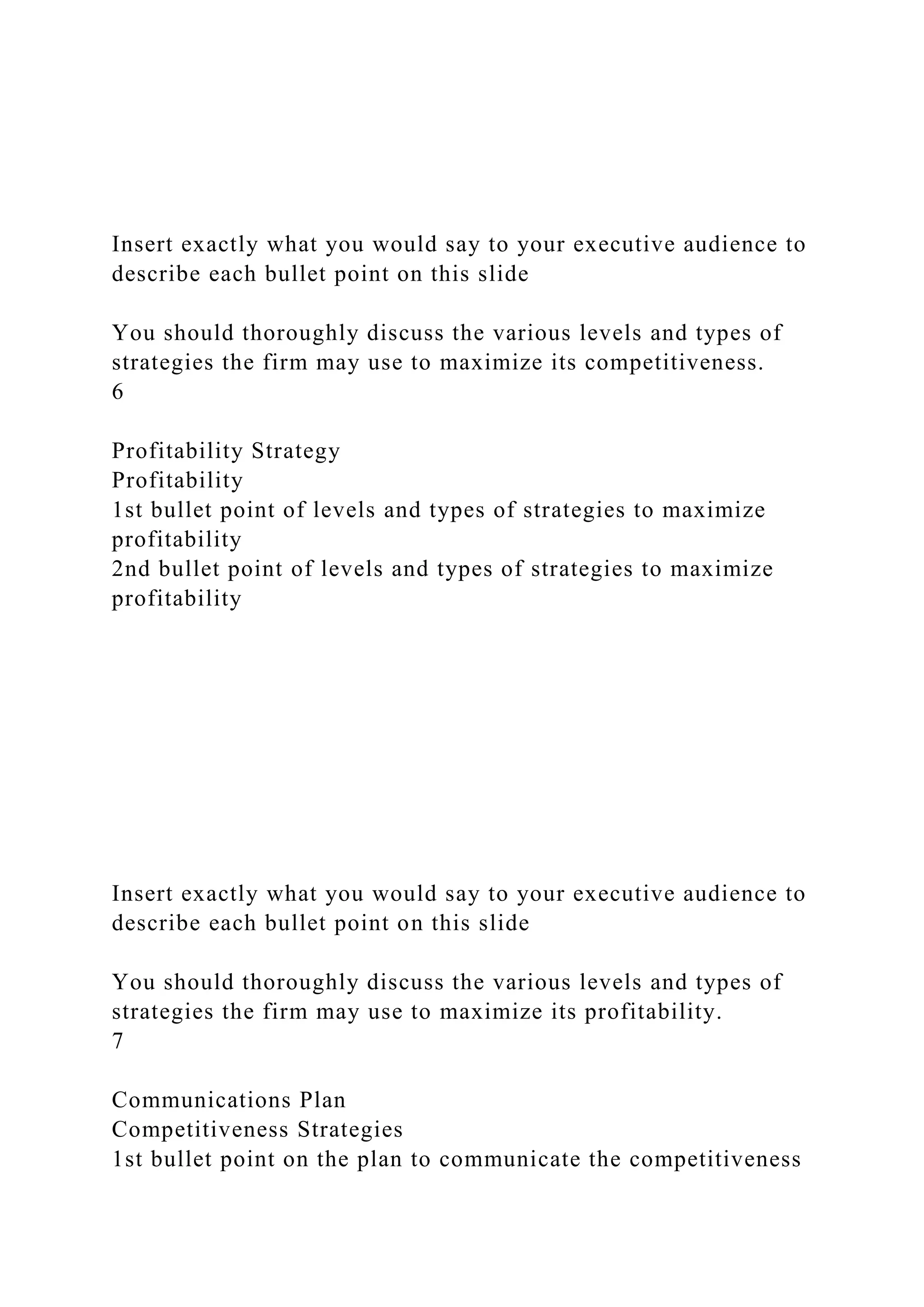 Insert exactly what you would say to your executive audience to
describe each bullet point on this slide
You should thoroughly discuss the various levels and types of
strategies the firm may use to maximize its competitiveness.
6
Profitability Strategy
Profitability
1st bullet point of levels and types of strategies to maximize
profitability
2nd bullet point of levels and types of strategies to maximize
profitability
Insert exactly what you would say to your executive audience to
describe each bullet point on this slide
You should thoroughly discuss the various levels and types of
strategies the firm may use to maximize its profitability.
7
Communications Plan
Competitiveness Strategies
1st bullet point on the plan to communicate the competitiveness
 