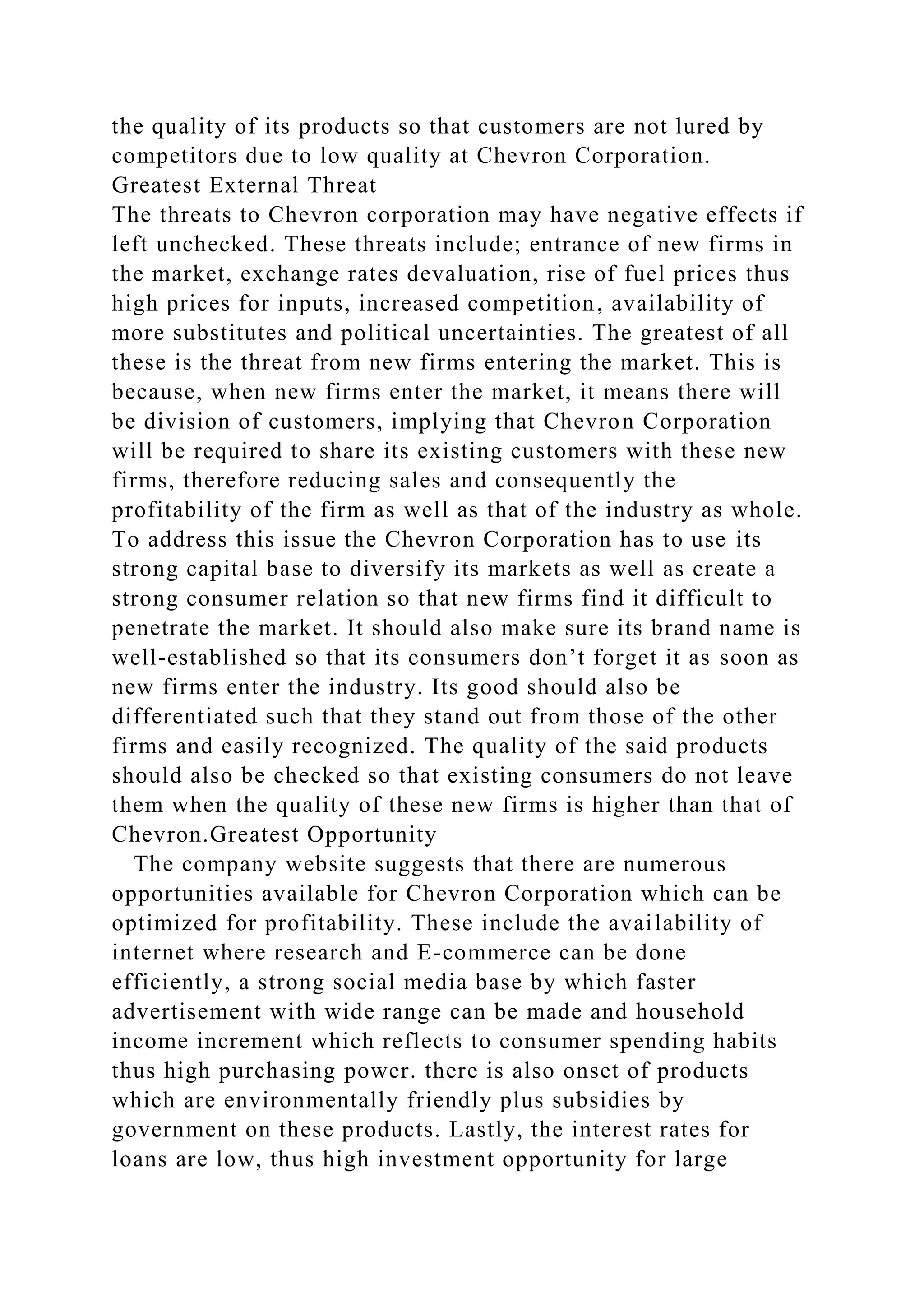 the quality of its products so that customers are not lured by
competitors due to low quality at Chevron Corporation.
Greatest External Threat
The threats to Chevron corporation may have negative effects if
left unchecked. These threats include; entrance of new firms in
the market, exchange rates devaluation, rise of fuel prices thus
high prices for inputs, increased competition, availability of
more substitutes and political uncertainties. The greatest of all
these is the threat from new firms entering the market. This is
because, when new firms enter the market, it means there will
be division of customers, implying that Chevron Corporation
will be required to share its existing customers with these new
firms, therefore reducing sales and consequently the
profitability of the firm as well as that of the industry as whole.
To address this issue the Chevron Corporation has to use its
strong capital base to diversify its markets as well as create a
strong consumer relation so that new firms find it difficult to
penetrate the market. It should also make sure its brand name is
well-established so that its consumers don’t forget it as soon as
new firms enter the industry. Its good should also be
differentiated such that they stand out from those of the other
firms and easily recognized. The quality of the said products
should also be checked so that existing consumers do not leave
them when the quality of these new firms is higher than that of
Chevron.Greatest Opportunity
The company website suggests that there are numerous
opportunities available for Chevron Corporation which can be
optimized for profitability. These include the availability of
internet where research and E-commerce can be done
efficiently, a strong social media base by which faster
advertisement with wide range can be made and household
income increment which reflects to consumer spending habits
thus high purchasing power. there is also onset of products
which are environmentally friendly plus subsidies by
government on these products. Lastly, the interest rates for
loans are low, thus high investment opportunity for large
 