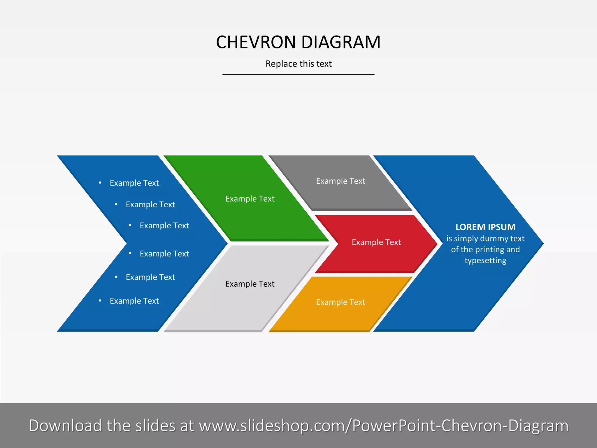 CHEVRON DIAGRAM
Replace this text

Example Text

• Example Text
• Example Text

Example Text

• Example Text

LOREM IPSUM

• Example Text

is simply dummy text
of the printing and
typesetting

Example Text

• Example Text
• Example Text

Example Text
Example Text

5I
COMPANY NAME
PRESENTER NAME
Download the slides at www.slideshop.com/PowerPoint-Chevron-Diagram

 