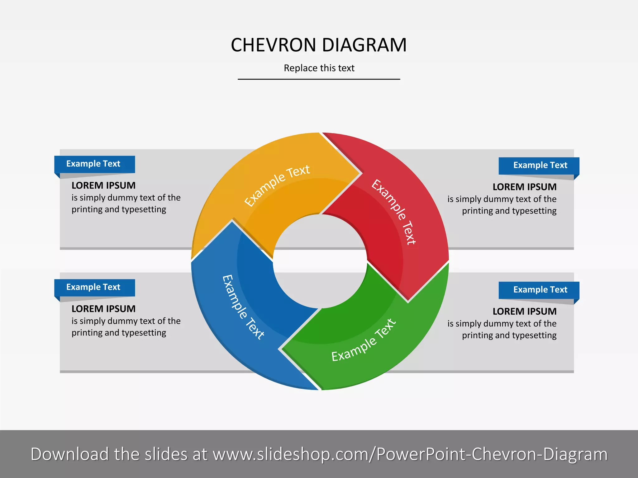 CHEVRON DIAGRAM
Replace this text

Example Text

LOREM IPSUM
is simply dummy text of the
printing and typesetting

Example Text

LOREM IPSUM
is simply dummy text of the
printing and typesetting

Example Text

LOREM IPSUM
is simply dummy text of the
printing and typesetting

Example Text

LOREM IPSUM
is simply dummy text of the
printing and typesetting

8I
COMPANY NAME
PRESENTER NAME
Download the slides at www.slideshop.com/PowerPoint-Chevron-Diagram

 