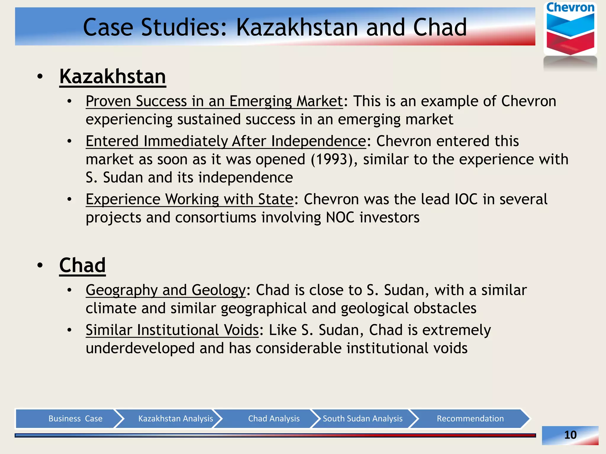 Case Studies: Kazakhstan and Chad
Kazakhstan
Proven Success in an Emerging Market: This is an example of Chevron
experiencing sustained success in an emerging market
Entered Immediately After Independence: Chevron entered this
market as soon as it was opened (1993), similar to the experience with
S. Sudan and its independence
Experience Working with State: Chevron was the lead IOC in several
projects and consortiums involving NOC investors

Chad
Geography and Geology: Chad is close to S. Sudan, with a similar
climate and similar geographical and geological obstacles
Similar Institutional Voids: Like S. Sudan, Chad is extremely
underdeveloped and has considerable institutional voids

Business    Case  

Kazakhstan  Analysis  

Chad  Analysis  

South  Sudan  Analysis  

Recommendation  

10  

 