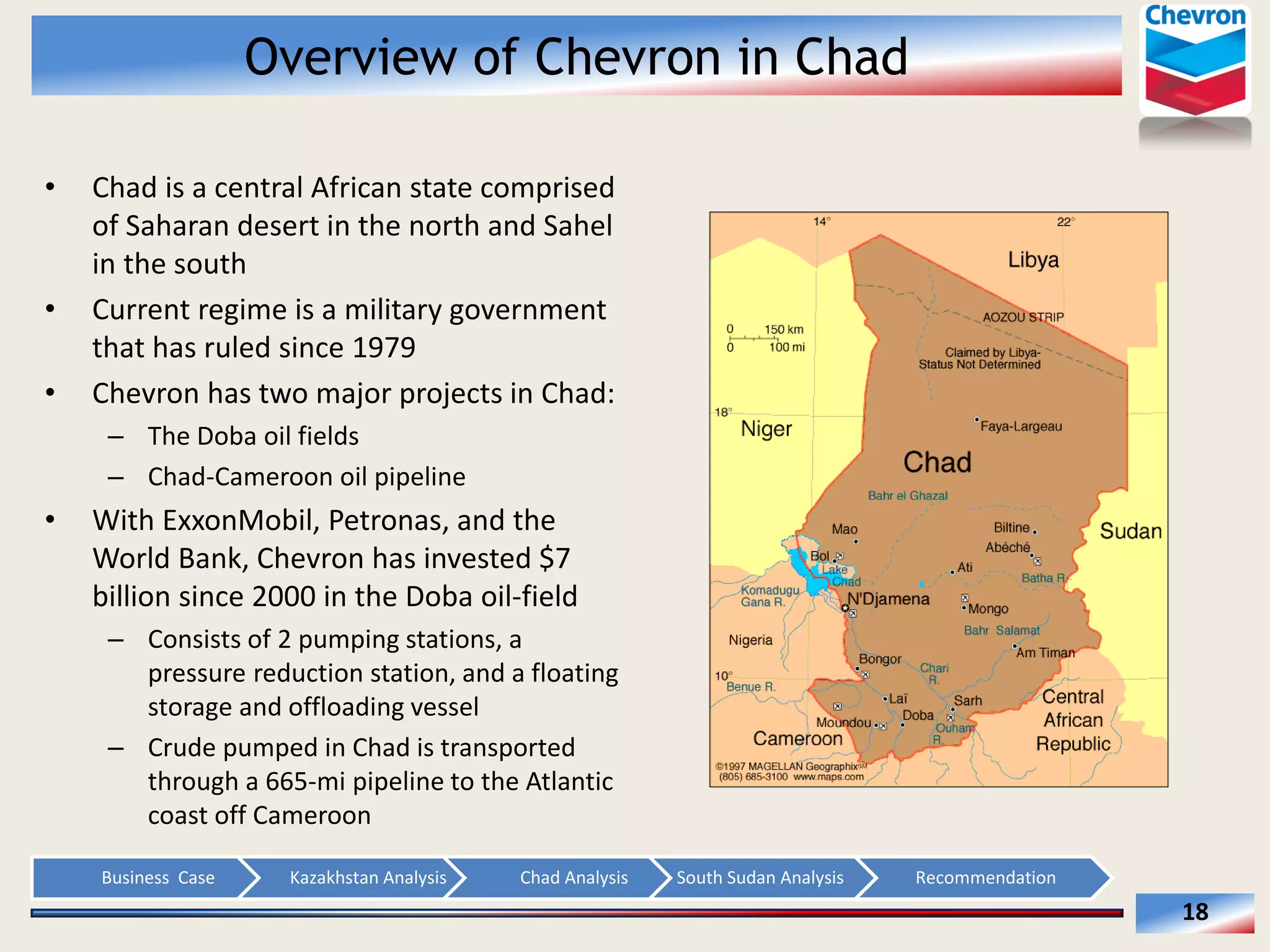 Overview of Chevron in Chad
Chad  is  a  central  African  state  comprised  
of  Saharan  desert  in  the  north  and  Sahel  
in  the  south  
Current  regime  is  a  military  government  
that  has  ruled  since  1979  
Chevron  has  two  major  projects  in  Chad:  
The  Doba  oil  fields  
Chad-­‐Cameroon  oil  pipeline  

With  ExxonMobil,  Petronas,  and  the  
World  Bank,  Chevron  has  invested  $7  
billion  since  2000  in  the  Doba  oil-­‐field  
Consists  of  2  pumping  stations,  a  
pressure  reduction  station,  and  a  floating  
storage  and  offloading  vessel  
Crude  pumped  in  Chad  is  transported  
through  a  665-­‐mi  pipeline  to  the  Atlantic  
coast  off  Cameroon  
Business    Case  

Kazakhstan  Analysis  

Chad  Analysis  

South  Sudan  Analysis  

Recommendation  

18  

 
