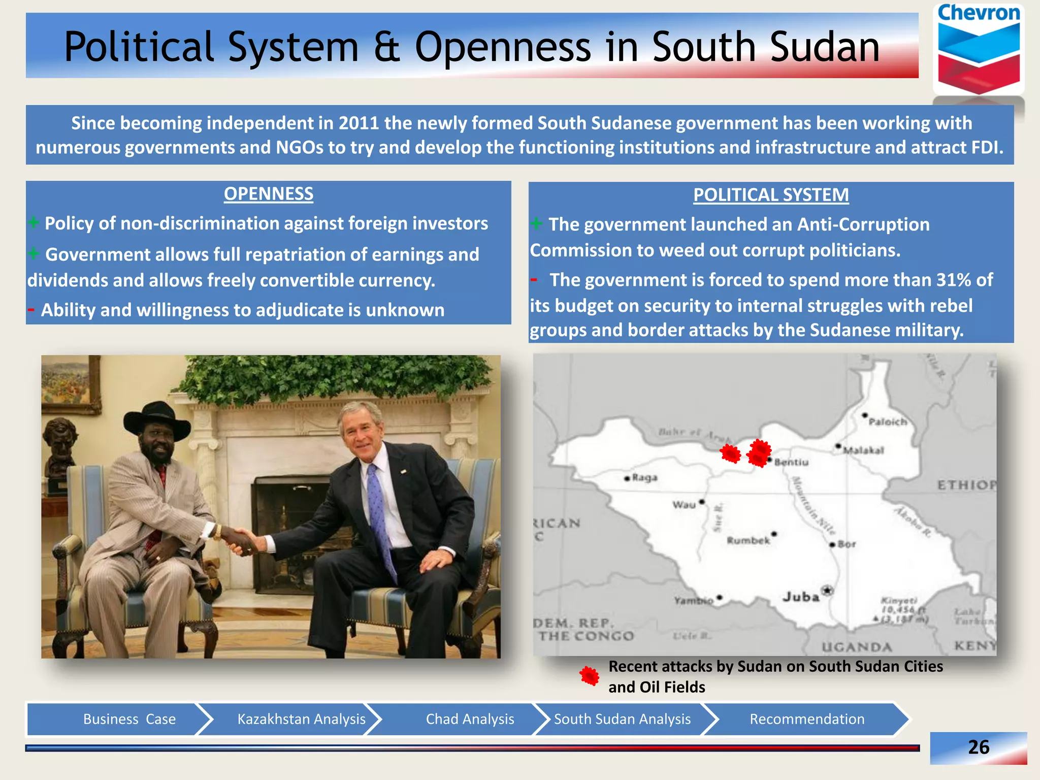 Political System & Openness in South Sudan
  Since  becoming  independent  in  2011  the  newly  formed  South  Sudanese  government  has  been  working  with  
numerous  governments  and  NGOs  to  try  and  develop  the  functioning  institutions  and  infrastructure  and  attract  FDI.  
OPENNESS    
+  Policy  of  non-­‐discrimination  against  foreign  investors  

+  Government  allows  full  repatriation  of  earnings  and  
dividends  and  allows  freely  convertible  currency.  
-­‐  Ability  and  willingness  to  adjudicate  is  unknown  

POLITICAL  SYSTEM  
+  The  government  launched  an  Anti-­‐Corruption  
Commission  to  weed  out  corrupt  politicians.  
-­‐    The  government  is  forced  to  spend  more  than  31%  of  
its  budget  on  security  to  internal  struggles  with  rebel  
groups  and  border  attacks  by  the  Sudanese  military.  

Recent  attacks  by  Sudan  on  South  Sudan  Cities  
and  Oil  Fields    
Business    Case  

Kazakhstan  Analysis  

Chad  Analysis  

South  Sudan  Analysis  

Recommendation  

26  

 