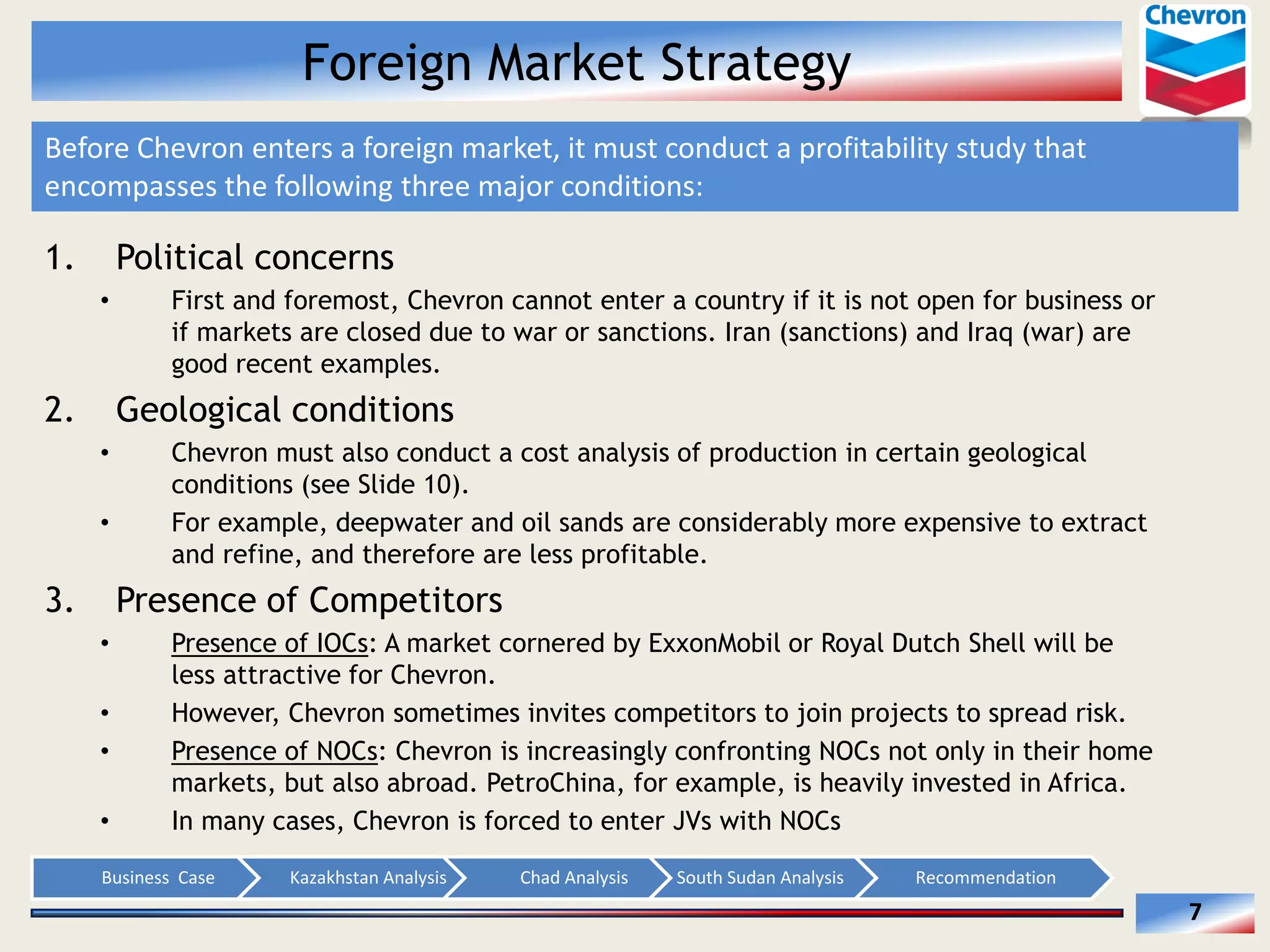 Foreign Market Strategy
Before  Chevron  enters  a  foreign  market,  it  must  conduct  a  profitability  study  that  
encompasses  the  following  three  major  conditions:        

1.

Political concerns
First and foremost, Chevron cannot enter a country if it is not open for business or
if markets are closed due to war or sanctions. Iran (sanctions) and Iraq (war) are
good recent examples.

2.

Geological conditions
Chevron must also conduct a cost analysis of production in certain geological
conditions (see Slide 10).
For example, deepwater and oil sands are considerably more expensive to extract
and refine, and therefore are less profitable.

3.

Presence of Competitors
Presence of IOCs: A market cornered by ExxonMobil or Royal Dutch Shell will be
less attractive for Chevron.
However, Chevron sometimes invites competitors to join projects to spread risk.
Presence of NOCs: Chevron is increasingly confronting NOCs not only in their home
markets, but also abroad. PetroChina, for example, is heavily invested in Africa.
In many cases, Chevron is forced to enter JVs with NOCs
Business    Case  

Kazakhstan  Analysis  

Chad  Analysis  

South  Sudan  Analysis  

Recommendation  

7  

 