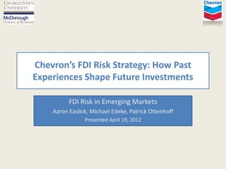  
FDI  Risk  Strategy:  How  Past  
Experiences  Shape  Future  Investments  
  
FDI  Risk  in  Emerging  Markets  
Aaron  Easlick,  Michael  Edeke,  Patrick  Ottenhoff  
Presented  April  19,  2012  

 