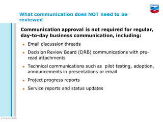What communication does NOT need to be
                   reviewed

                   Communication approval is not required for regular,
                   day-to-day business communication, including:
                       Email discussion threads
                       Decision Review Board (DRB) communications with pre-
                        read attachments
                       Technical communications such as pilot testing, adoption,
                        announcements in presentations or email
                       Project progress reports
                       Service reports and status updates




© C he vron 2005
 