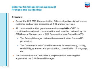 External Communication Approval
                   Process and Guidelines


                   Overview

                      One of the GID PMO Communication Office’s objectives is to improve
                       customer and partner perception of GID and our services.

                      All communication that goes to an audience outside of GID is
                       considered an external communication and must be reviewed by the
                       GID General Manager and a GID Communications Controller (CC).

                           The General Manager reviews the communication from a GID
                            perspective.

                           The Communications Controller reviews for consistency, clarity,
                            readability, grammar and punctuation, consolidation of language,
                            etc.

                      The Communications Controller is responsible for securing the
                       approval of the GID General Manager.


© C he vron 2005
 