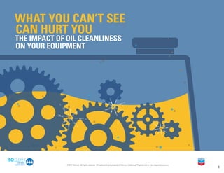 WHAT YOU CAN’T SEE
CAN HURT YOU
THE IMPACT OF OIL CLEANLINESS
ON YOUR EQUIPMENT
1
©2017 Chevron. All rights reserved. All trademarks are property of Chevron Intellectual Property LLC or their respective owners.
 