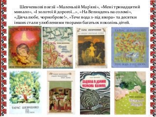 Шевченкові поезії «Маленькій Мар’яні», «Мені тринадцятий
минало», «І золотої й дорогої…», «На Великдень на соломі»,
«Дівча любе, чорноброве!», «Тече вода з-під явора» та десятки
інших стали улюбленими творами багатьох поколінь дітей.
 