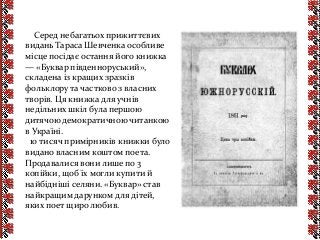 Серед небагатьох прижиттєвих
видань Тараса Шевченка особливе
місце посідає остання його книжка
— «Буквар південноруський»,
складена із кращих зразків
фольклору та частково з власних
творів. Ця книжка для учнів
недільних шкіл була першою
дитячою демократичною читанкою
в Україні.
10 тисяч примірників книжки було
видано власним коштом поета.
Продавалися вони лише по 3
копійки, щоб їх могли купити й
найбідніші селяни. «Буквар» став
найкращим дарунком для дітей,
яких поет щиро любив.
 