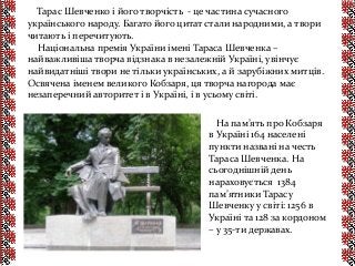Тарас Шевченко і його творчість - це частина сучасного
українського народу. Багато його цитат стали народними, а твори
читають і перечитують.
Національна премія України імені Тараса Шевченка –
найважливіша творча відзнака в незалежній Україні, увінчує
найвидатніші твори не тільки українських, а й зарубіжних митців.
Освячена іменем великого Кобзаря, ця творча нагорода має
незаперечний авторитет і в Україні, і в усьому світі.
На пам’ять про Кобзаря
в Україні 164 населені
пункти названі на честь
Тараса Шевченка. На
сьогоднішній день
нараховується 1384
пам’ятники Тарасу
Шевченку у світі: 1256 в
Україні та 128 за кордоном
– у 35-ти державах.
 