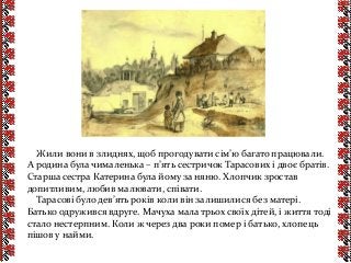 Жили вони в злиднях, щоб прогодувати сім’ю багато працювали.
А родина була чималенька – п’ять сестричок Тарасових і двоє братів.
Старша сестра Катерина була йому за няню. Хлопчик зростав
допитливим, любив малювати, співати.
Тарасові було дев’ять років коли він залишилися без матері.
Батько одружився вдруге. Мачуха мала трьох своїх дітей, і життя тоді
стало нестерпним. Коли ж через два роки помер і батько, хлопець
пішов у найми.
 
