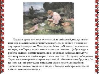 Тарасові дуже хотілося вчитися. Але шкільний дяк, до якого
найнявся малий за можливість навчатися, виявився п’яницею і
змушував його красти. Хлопець знайшов собі нового вчителя —
маляра, але Тараса приставили козачком до пана. Це була нудна
робота: цілими днями чекати, поки господар забажає люльку чи
склянку води, яка стоїть поряд з ним на столі. Нехтуючи забороною,
Тарас таємно перемальовував картини зі стін панського будинку. За
це його одного разу дуже покарали. Але й помітили неабиякі
здібності кріпака і вирішили віддати його до майстра вчитися на
«кімнатного живописця».
 