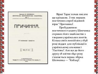Вірші Тарас почав писати
ще кріпаком. З тих перших
поетичних спроб відомий
вірш “Причинна”.
Пробудженню
поетичного таланту Шевченка
сприяло його знайомство з
творами українських поетів.
Кілька своїх поезій він у 1838
році віддав для публікації в
українському альманасі
“Ластівка”. Але ще до його
друку 18 квітня 1840 року
з'являється перша збірка
Шевченка — “Кобзар”.
 