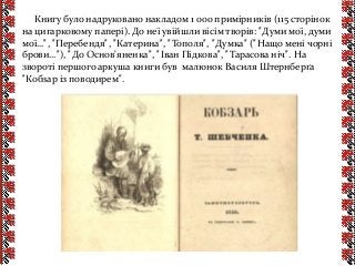 Книгу було надруковано накладом 1 000 примірників (115 сторінок
на цигарковому папері). До неї увійшли вісім творів: "Думи мої, думи
мої…", "Перебендя", "Катерина", "Тополя", "Думка" ("Нащо мені чорні
брови…"), "До Основ'яненка", "Іван Підкова", "Тарасова ніч". На
звороті першого аркуша книги був малюнок Василя Штернберґа
"Кобзар із поводирем".
 