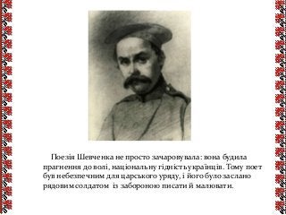 Поезія Шевченка не просто зачаровувала: вона будила
прагнення до волі, національну гідність українців. Тому поет
був небезпечним для царського уряду, і його було заслано
рядовим солдатом із забороною писати й малювати.
 