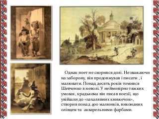 Однак поет не скорився долі. Незважаючи
на заборону, він продовжував і писати , і
малювати. Понад десять років томився
Шевченко в неволі. У неймовірно тяжких
умовах, крадькома він писав поезії, що
увійшли до «захалявних книжечок»,
створив понад 400 малюнків, виконаних
олівцем та акварельними фарбами.
 