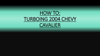 HOW TO:
TURBOING 2004 CHEVY
CAVALIER
 