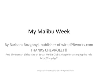 My Malibu Week

By Barbara Rozgonyi, publisher of wiredPRworks.com
              THANKS CHEVROLET!!
And Elly Deutch @deutche of Social Media Club Chicago for arranging the ride
                             http://cmp.ly/2



                           Images by Barbara Rozgonyi c2012 All Rights Reserved
 