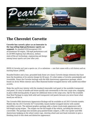 The Chevrolet Corvette
Corvette has carved a place as an innovator in
the top-selling high-performance sports car
segment. Its standard 430-horsepower LS3
all-aluminum V8 engine, 190-mph performance and
its 26-MPG-highway fuel efficiency, defines
state-of-the-art technology, engineering and design
among luxury sports cars year after year.




[BOX] A Corvette isn't just a sports car, it's a milestone — one that comes with a rich history and an
exciting future. [/BOX]

Rounded fenders and a lean, grounded body frame are classic Corvette design elements that have
been the foundation of its exterior design for 60 years. It's what makes a Corvette unmistakable and
irresistible. Honor the Corvette heritage with the 60th Anniversary appearance package, which
boasts an Arctic White exterior and a Blue Diamond leather-wrapped interior with sueded microfiber
accents.

Make the world your interior with the standard removable roof panel or the available transparent
roof panel. It's easy to handle and stores quickly and conveniently in the rear cargo area, snapping
in place while leaving plenty of space for additional items in the cargo area. Opt for the available
Dual Roof Package to enjoy both solid and transparent roof panels because you never know what
mood you will be in.

The Corvette 60th Anniversary Appearance Package will be available on all 2013 Corvette models.
Models like the 2013 Corvette 427 Convertible, boasts leather-wrapped interior with sueded
microfiber accents. The optional graphics package adds a classic track-ready appearance with
full-length racing stripes. The stripes run the full length of the vehicle, including the interior in
convertible. The package also includes gray-painted brake calipers, a ZR1 rear spoiler and 60th
Anniversary badging on the wheel center caps, steering wheel and seat head restraints to give a
finishing touch to this sleek and distinctive appearance.
 