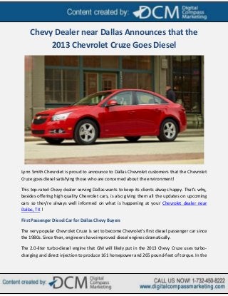 Chevy Dealer near Dallas Announces that the
         2013 Chevrolet Cruze Goes Diesel




Lynn Smith Chevrolet is proud to announce to Dallas Chevrolet customers that the Chevrolet
Cruze goes diesel satisfying those who are concerned about the environment!

This top-rated Chevy dealer serving Dallas wants to keep its clients always happy. That's why,
besides offering high quality Chevrolet cars, is also giving them all the updates on upcoming
cars so they're always well informed on what is happening at your Chevrolet dealer near
Dallas, TX !

First Passenger Diesel Car for Dallas Chevy Buyers

The very popular Chevrolet Cruze is set to become Chevrolet’s first diesel passenger car since
the 1980s. Since then, engineers have improved diesel engines dramatically.

The 2.0-liter turbo-diesel engine that GM will likely put in the 2013 Chevy Cruze uses turbo-
charging and direct injection to produce 161 horsepower and 265 pound-feet of torque. In the
 