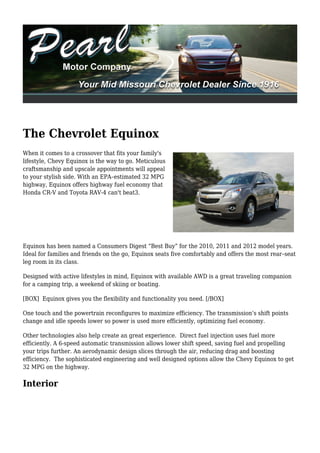 The Chevrolet Equinox
When it comes to a crossover that fits your family's
lifestyle, Chevy Equinox is the way to go. Meticulous
craftsmanship and upscale appointments will appeal
to your stylish side. With an EPA–estimated 32 MPG
highway, Equinox offers highway fuel economy that
Honda CR-V and Toyota RAV-4 can't beat3.




Equinox has been named a Consumers Digest “Best Buy” for the 2010, 2011 and 2012 model years.
Ideal for families and friends on the go, Equinox seats five comfortably and offers the most rear–seat
leg room in its class.

Designed with active lifestyles in mind, Equinox with available AWD is a great traveling companion
for a camping trip, a weekend of skiing or boating.

[BOX] Equinox gives you the flexibility and functionality you need. [/BOX]

One touch and the powertrain reconfigures to maximize efficiency. The transmission’s shift points
change and idle speeds lower so power is used more efficiently, optimizing fuel economy.

Other technologies also help create an great experience. Direct fuel injection uses fuel more
efficiently. A 6-speed automatic transmission allows lower shift speed, saving fuel and propelling
your trips further. An aerodynamic design slices through the air, reducing drag and boosting
efficiency. The sophisticated engineering and well designed options allow the Chevy Equinox to get
32 MPG on the highway.

Interior
 