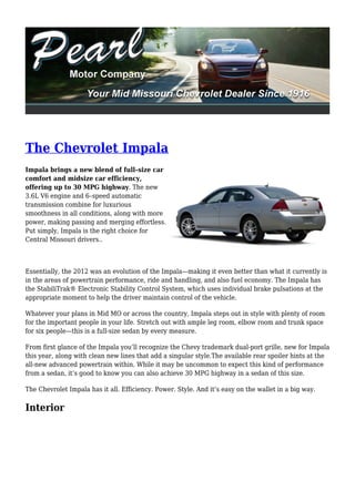 The Chevrolet Impala
Impala brings a new blend of full–size car
comfort and midsize car efficiency,
offering up to 30 MPG highway. The new
3.6L V6 engine and 6–speed automatic
transmission combine for luxurious
smoothness in all conditions, along with more
power, making passing and merging effortless.
Put simply, Impala is the right choice for
Central Missouri drivers..



Essentially, the 2012 was an evolution of the Impala—making it even better than what it currently is
in the areas of powertrain performance, ride and handling, and also fuel economy. The Impala has
the StabiliTrak® Electronic Stability Control System, which uses individual brake pulsations at the
appropriate moment to help the driver maintain control of the vehicle.

Whatever your plans in Mid MO or across the country, Impala steps out in style with plenty of room
for the important people in your life. Stretch out with ample leg room, elbow room and trunk space
for six people—this is a full-size sedan by every measure.

From first glance of the Impala you’ll recognize the Chevy trademark dual-port grille, new for Impala
this year, along with clean new lines that add a singular style.The available rear spoiler hints at the
all-new advanced powertrain within. While it may be uncommon to expect this kind of performance
from a sedan, it’s good to know you can also achieve 30 MPG highway in a sedan of this size.

The Chevrolet Impala has it all. Efficiency. Power. Style. And it’s easy on the wallet in a big way.

Interior
 