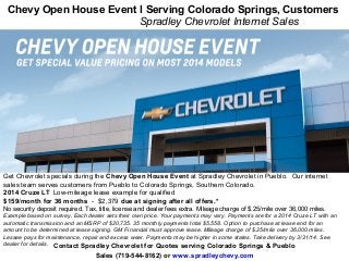 Contact Spradley Chevrolet for Quotes serving Colorado Springs & Pueblo
Sales (719-544-8162) or www.spradleychevy.com
Chevy Open House Event l Serving Colorado Springs, Customers
Spradley Chevrolet Internet Sales
Get Chevrolet specials during the Chevy Open House Event at Spradley Chevrolet in Pueblo. Our internet
sales team serves customers from Pueblo to Colorado Springs, Southern Colorado.
2014 Cruze LT Low-mileage lease example for qualified
$159/month for 36 months - $2,379 due at signing after all offers.*
No security deposit required. Tax, title, license and dealer fees extra. Mileage charge of $.25/mile over 36,000 miles.
Example based on survey. Each dealer sets their own price. Your payments may vary. Payments are for a 2014 Cruze LT with an
automatic transmission and an MSRP of $20,735. 35 monthly payments total $5,558. Option to purchase at lease end for an
amount to be determined at lease signing. GM Financial must approve lease. Mileage charge of $.25/mile over 36,000 miles.
Lessee pays for maintenance, repair and excess wear. Payments may be higher in some states. Take delivery by 3/31/14. See
dealer for details.
 