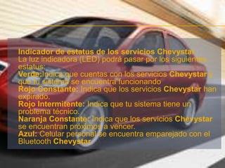 Indicador de estatus de los servicios ChevystarLa luz indicadora (LED) podrá pasar por los siguientes estatus:Verde:Indica que cuentas con los servicios Chevystar y que tu sistema se encuentra funcionandoRojo Constante: Indica que los servicios Chevystarhan expirado.Rojo Intermitente: Indica que tu sistema tiene un problema técnico.Naranja Constante: Indica que los servicios Chevystar se encuentran próximos a vencer.Azul: Celular personal se encuentra emparejado con el Bluetooth Chevystar.