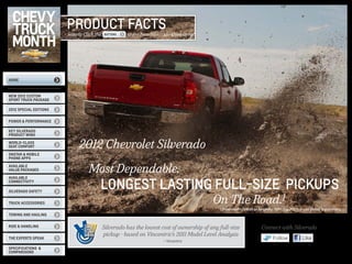 PRODUCT FACTS
                        Simply Click the   BUTTONS   to see how Silverado Compares




HOME



NEW 2012 Custom
Sport Truck Package

2012 SPECIAL EDITIONS


Power & Performance

Key silverado
product wins

World-Class
Seat Comfort                 2012 Chevrolet Silverado
OnStar & mobile
phone apps

Available
Value Packages                    Most Dependable,
                                       LONGEST LASTING FULL-SIZE PICKUPS
AVAILABLE
Connectivity

Silverado Safety


Truck Accessories                                                                         On The Road.1
                                                                                             1 Dependability based on longevity: 1981-July 2011 full-size pickup registrations.
Towing and Hauling


Ride & Handling                            Silverado has the lowest cost of ownership of any full-size                  Connect with Silverado
                                           pickup - based on Vincentric’s 2011 Model Level Analysis
the experts speak
                                                                     — Vincentric
                                                                                                                                Follow              Like
specifications &
comparisons
 