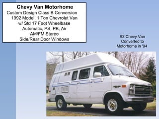 92 Chevy Van Converted to Motorhome in '94      Chevy Van Motorhome  Custom Design Class B Conversion     1992 Model, 1 Ton Chevrolet Van w/ Std 17 Foot Wheelbase Automatic, PS, PB, Air AM/FM Stereo Side/Rear Door Windows 