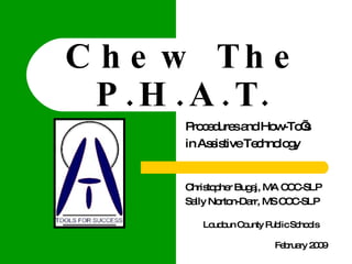 Chew The P.H.A.T. Procedures and How-To’s  in Assistive Technology Christopher Bugaj, MA CCC-SLP  Sally Norton-Darr, MS CCC-SLP Loudoun County Public Schools February 2009 